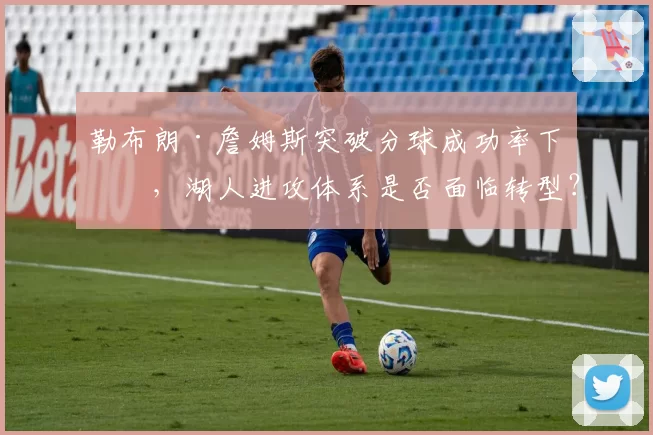 勒布朗·詹姆斯突破分球成功率下滑，湖人进攻体系是否面临转型？