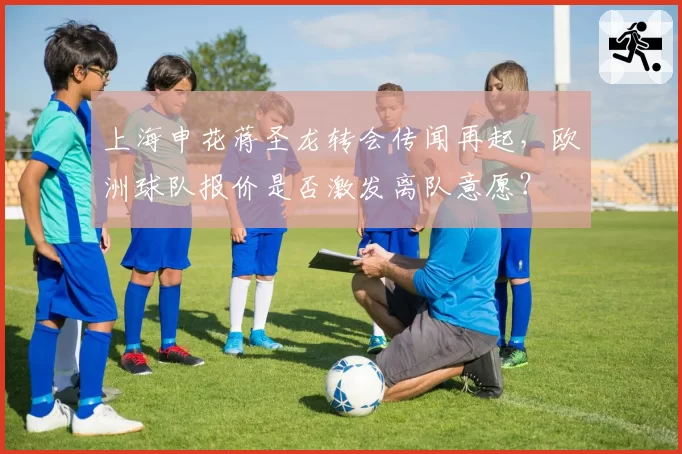 上海申花蒋圣龙转会传闻再起，欧洲球队报价是否激发离队意愿？