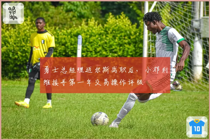 勇士总经理迈尔斯离职后，小邓利维接手第一年交易操作评级