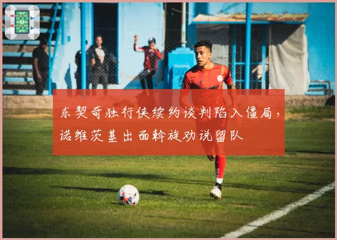 东契奇独行侠续约谈判陷入僵局，诺维茨基出面斡旋劝说留队