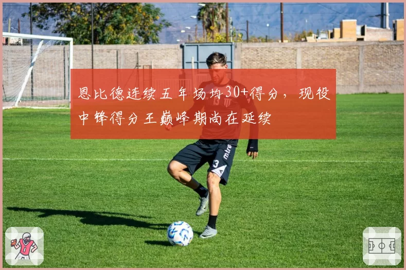 恩比德连续五年场均30+得分,现役中锋得分王巅峰期尚在延续