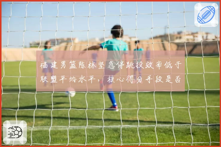 福建男篮陈林坚急停跳投效率低于联盟平均水平,核心得分手段是否失效?