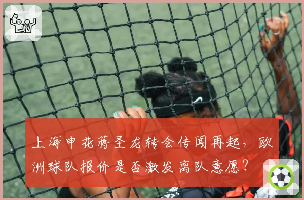 上海申花蒋圣龙转会传闻再起，欧洲球队报价是否激发离队意愿？