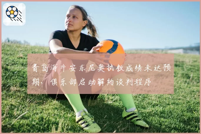 青岛海牛安东尼奥执教成绩未达预期,俱乐部启动解约谈判程序