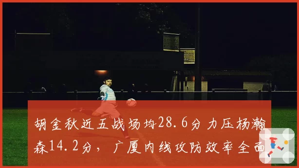 胡金秋近五战场均28.6分力压杨瀚森14.2分，广厦内线攻防效率全面碾压青岛