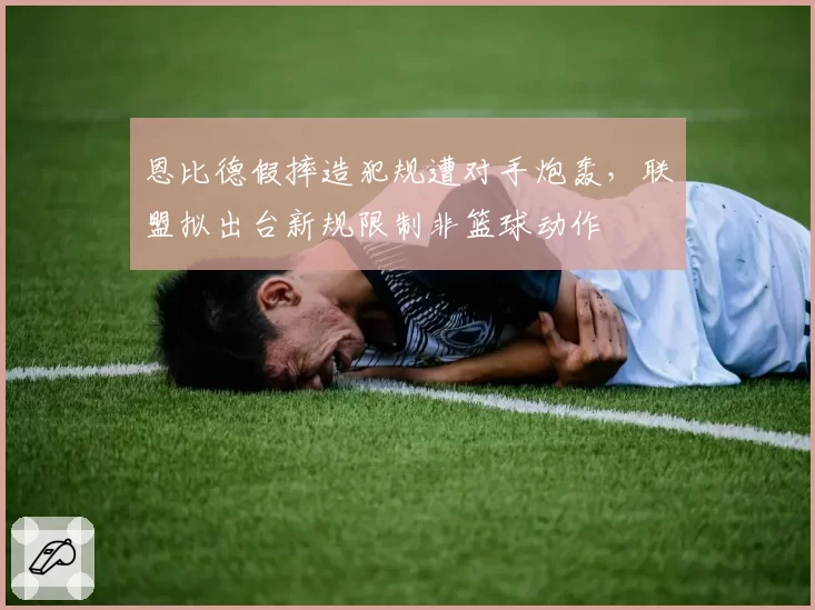 恩比德假摔造犯规遭对手炮轰,联盟拟出台新规限制非篮球动作