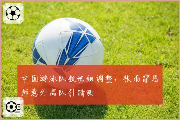 中国游泳队教练组调整，张雨霏恩师意外离队引猜测