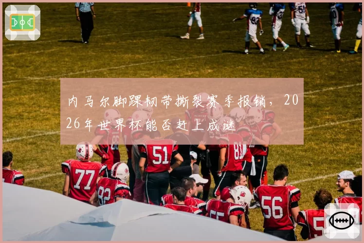 内马尔脚踝韧带撕裂赛季报销,2026年世界杯能否赶上成谜
