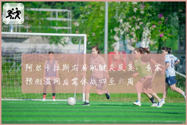 阿尔卡拉斯右肩肌腱炎反复，专家预测温网后需休战四至六周