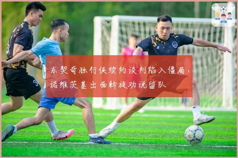 东契奇独行侠续约谈判陷入僵局,诺维茨基出面斡旋劝说留队
