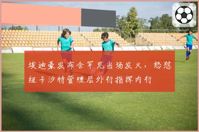 埃迪豪发布会罕见当场发火,怒怼纽卡沙特管理层外行指挥内行