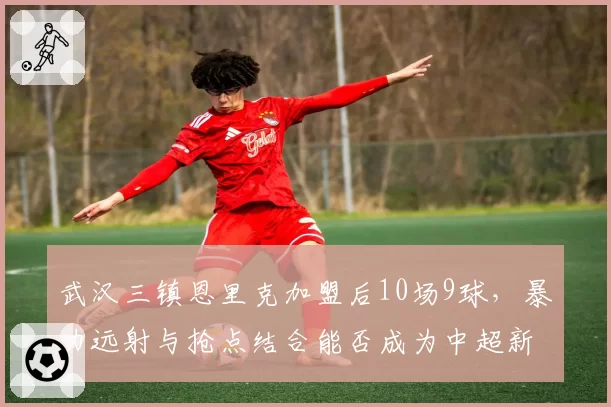 武汉三镇恩里克加盟后10场9球，暴力远射与抢点结合能否成为中超新杀器？
