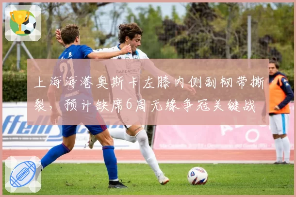 上海海港奥斯卡左膝内侧副韧带撕裂，预计缺席6周无缘争冠关键战