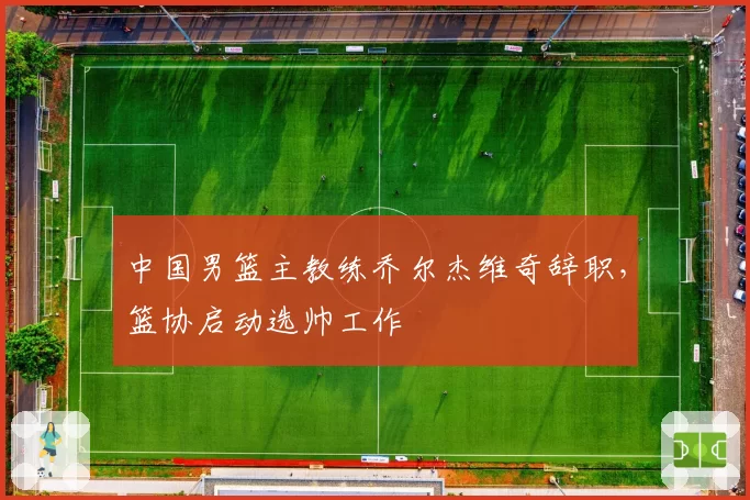 中国男篮主教练乔尔杰维奇辞职，篮协启动选帅工作