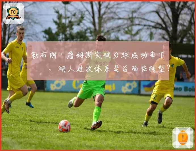 勒布朗·詹姆斯突破分球成功率下滑，湖人进攻体系是否面临转型？