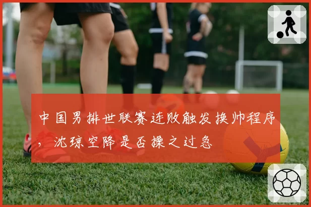 中国男排世联赛连败触发换帅程序,沈琼空降是否操之过急