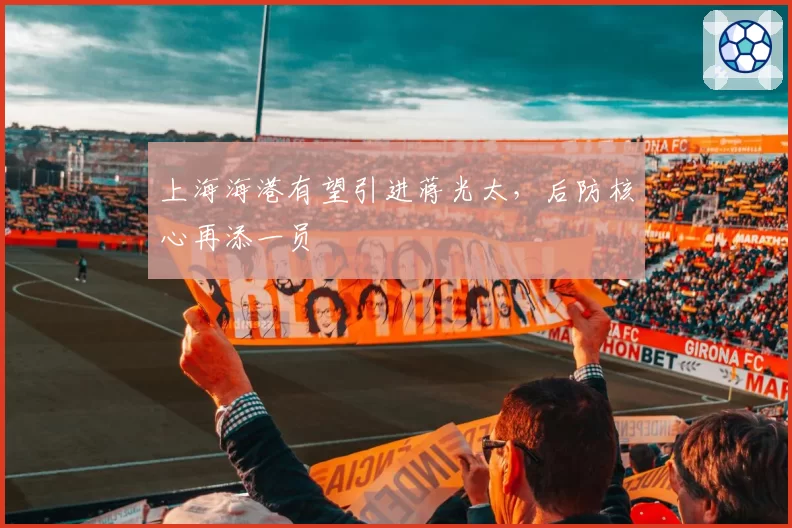 上海海港有望引进蒋光太，后防核心再添一员
