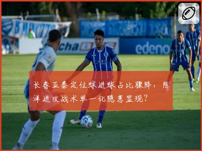 长春亚泰定位球进球占比骤降,陈洋进攻战术单一化隐患显现?