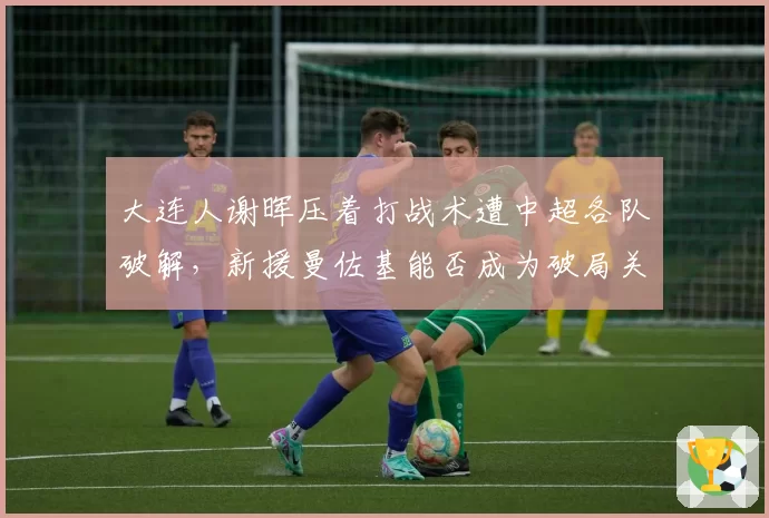大连人谢晖压着打战术遭中超各队破解，新援曼佐基能否成为破局关键？