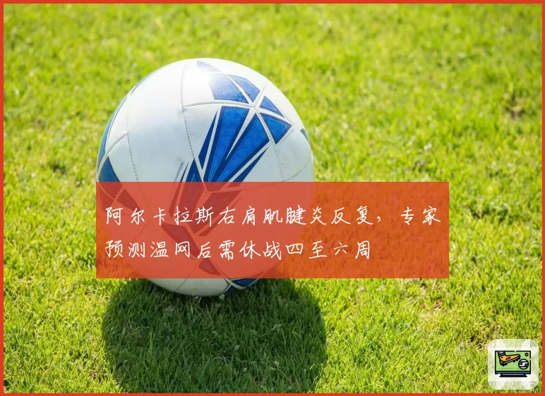 阿尔卡拉斯右肩肌腱炎反复,专家预测温网后需休战四至六周