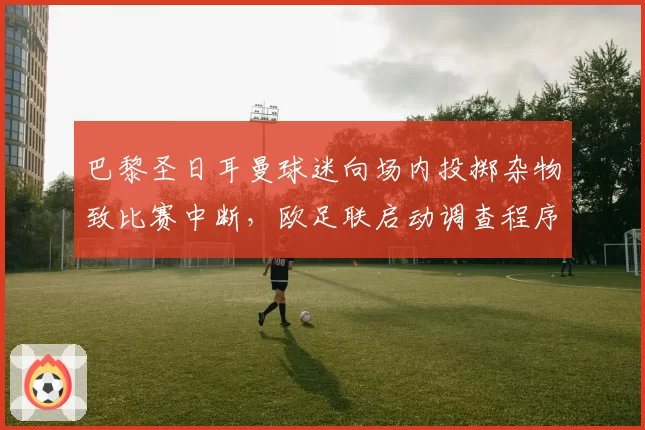 巴黎圣日耳曼球迷向场内投掷杂物致比赛中断，欧足联启动调查程序