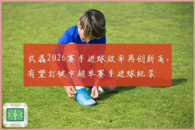 武磊2026赛季进球效率再创新高，有望打破中超单赛季进球纪录