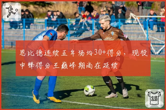 恩比德连续五年场均30+得分,现役中锋得分王巅峰期尚在延续
