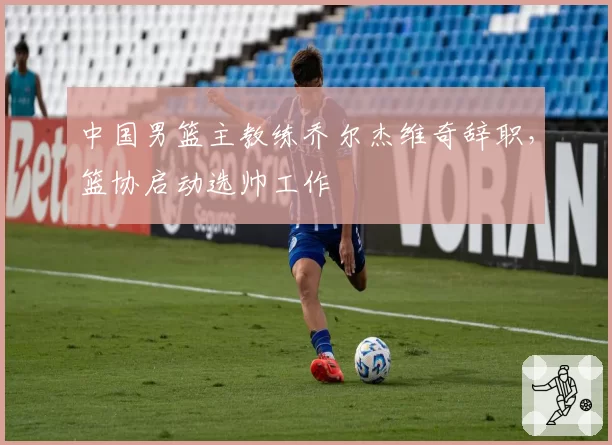 中国男篮主教练乔尔杰维奇辞职,篮协启动选帅工作
