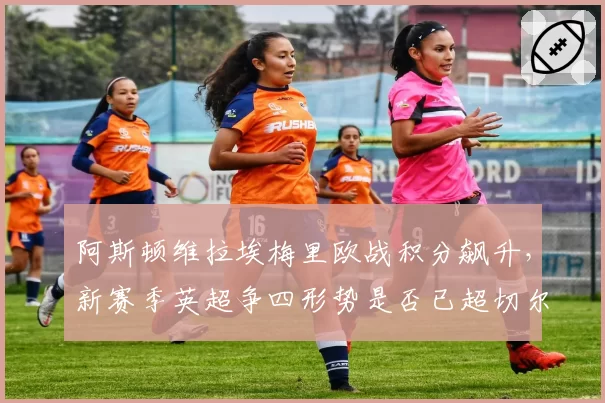 阿斯顿维拉埃梅里欧战积分飙升,新赛季英超争四形势是否已超切尔西热刺?