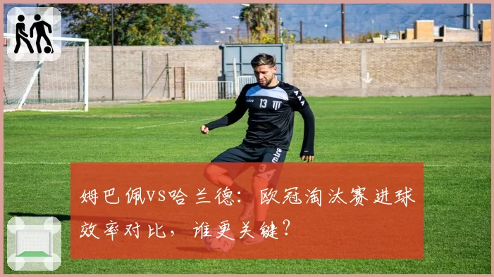 姆巴佩vs哈兰德：欧冠淘汰赛进球效率对比，谁更关键？
