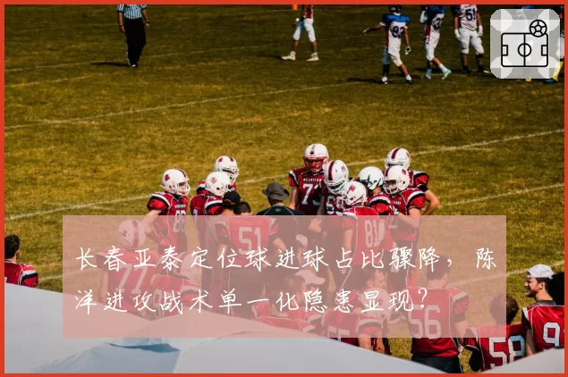 长春亚泰定位球进球占比骤降，陈洋进攻战术单一化隐患显现？
