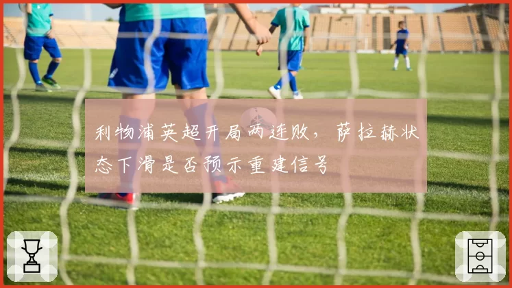 利物浦英超开局两连败，萨拉赫状态下滑是否预示重建信号