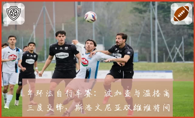 年环法自行车赛:波加查与温格高三度交锋,斯洛文尼亚双雄谁将问鼎总冠军?