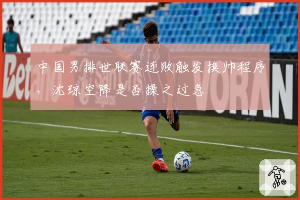 中国男排世联赛连败触发换帅程序,沈琼空降是否操之过急