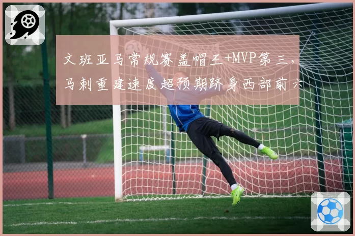 文班亚马常规赛盖帽王+MVP第三，马刺重建速度超预期跻身西部前六