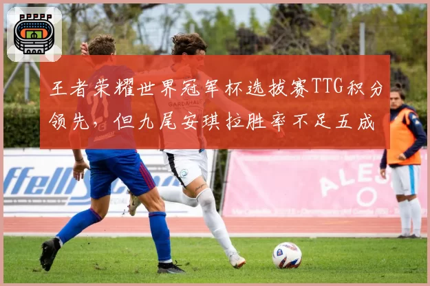 王者荣耀世界冠军杯选拔赛TTG积分领先，但九尾安琪拉胜率不足五成