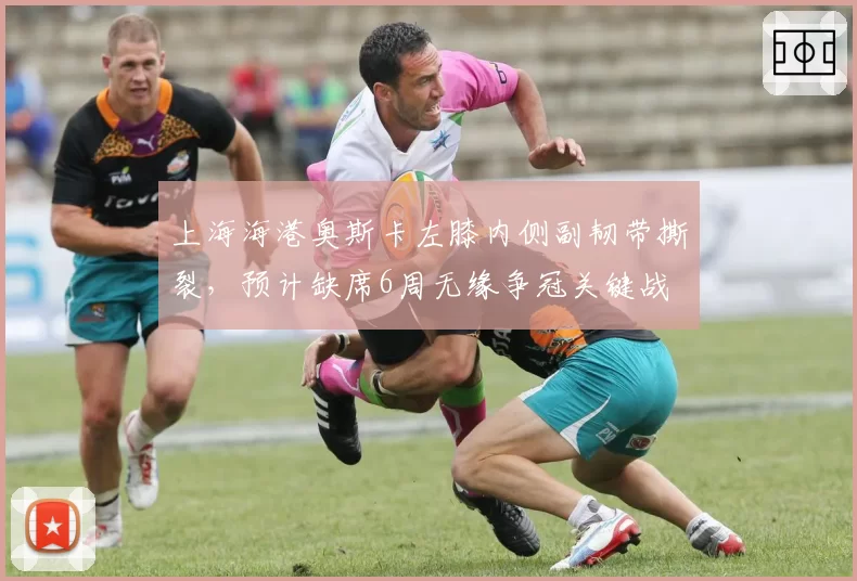上海海港奥斯卡左膝内侧副韧带撕裂，预计缺席6周无缘争冠关键战